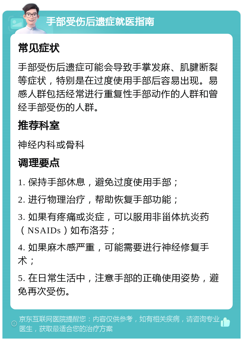 手部受伤后遗症就医指南 常见症状 手部受伤后遗症可能会导致手掌发麻、肌腱断裂等症状，特别是在过度使用手部后容易出现。易感人群包括经常进行重复性手部动作的人群和曾经手部受伤的人群。 推荐科室 神经内科或骨科 调理要点 1. 保持手部休息，避免过度使用手部； 2. 进行物理治疗，帮助恢复手部功能； 3. 如果有疼痛或炎症，可以服用非甾体抗炎药（NSAIDs）如布洛芬； 4. 如果麻木感严重，可能需要进行神经修复手术； 5. 在日常生活中，注意手部的正确使用姿势，避免再次受伤。