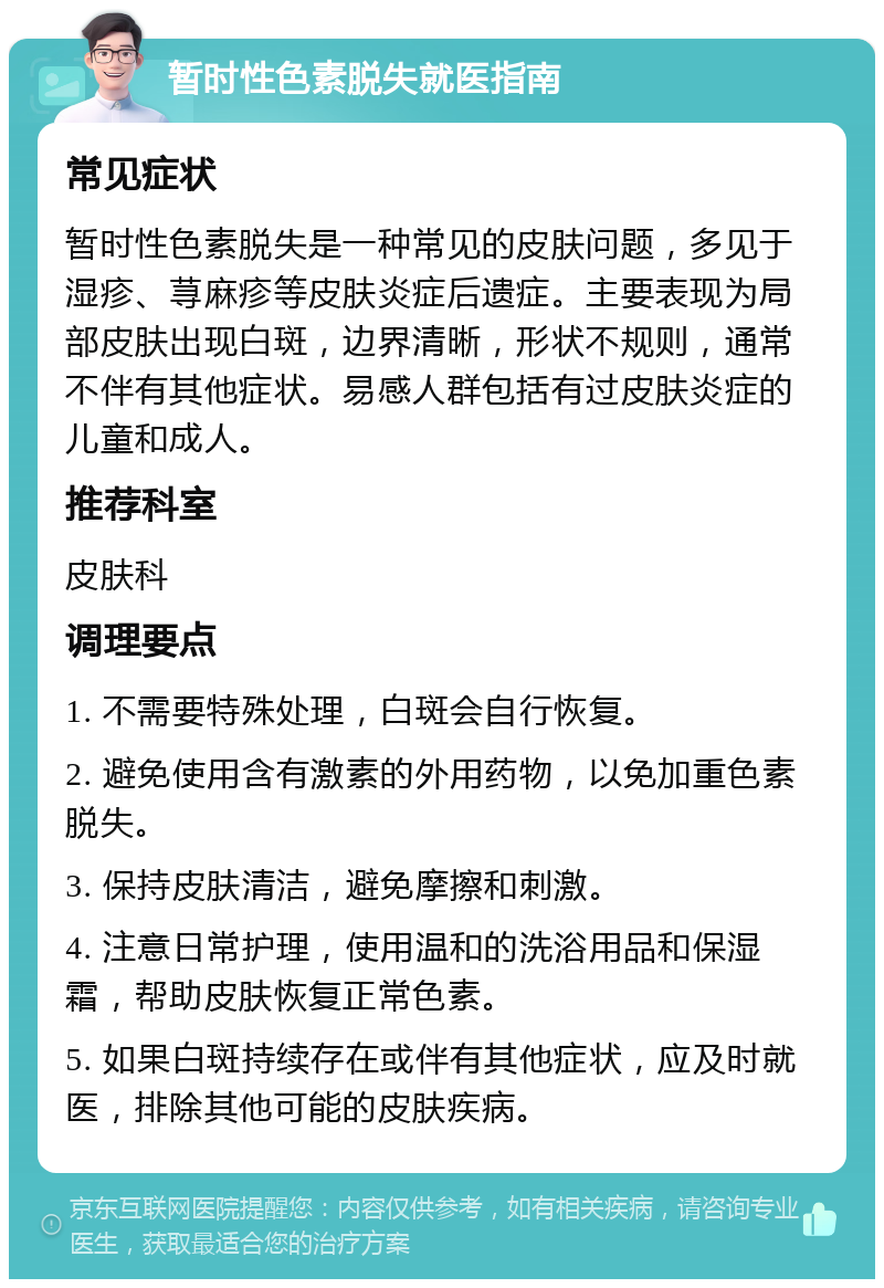 暂时性色素脱失就医指南 常见症状 暂时性色素脱失是一种常见的皮肤问题，多见于湿疹、荨麻疹等皮肤炎症后遗症。主要表现为局部皮肤出现白斑，边界清晰，形状不规则，通常不伴有其他症状。易感人群包括有过皮肤炎症的儿童和成人。 推荐科室 皮肤科 调理要点 1. 不需要特殊处理，白斑会自行恢复。 2. 避免使用含有激素的外用药物，以免加重色素脱失。 3. 保持皮肤清洁，避免摩擦和刺激。 4. 注意日常护理，使用温和的洗浴用品和保湿霜，帮助皮肤恢复正常色素。 5. 如果白斑持续存在或伴有其他症状，应及时就医，排除其他可能的皮肤疾病。