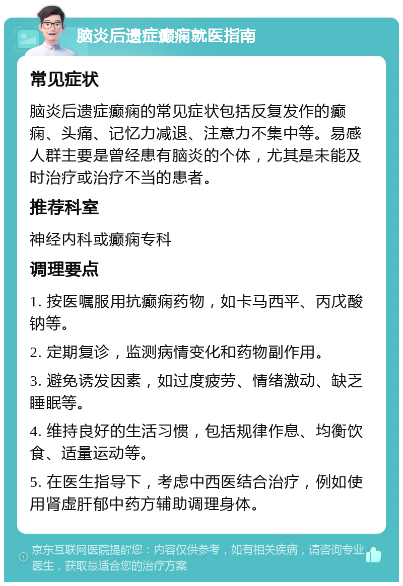 脑炎后遗症癫痫就医指南 常见症状 脑炎后遗症癫痫的常见症状包括反复发作的癫痫、头痛、记忆力减退、注意力不集中等。易感人群主要是曾经患有脑炎的个体，尤其是未能及时治疗或治疗不当的患者。 推荐科室 神经内科或癫痫专科 调理要点 1. 按医嘱服用抗癫痫药物，如卡马西平、丙戊酸钠等。 2. 定期复诊，监测病情变化和药物副作用。 3. 避免诱发因素，如过度疲劳、情绪激动、缺乏睡眠等。 4. 维持良好的生活习惯，包括规律作息、均衡饮食、适量运动等。 5. 在医生指导下，考虑中西医结合治疗，例如使用肾虚肝郁中药方辅助调理身体。