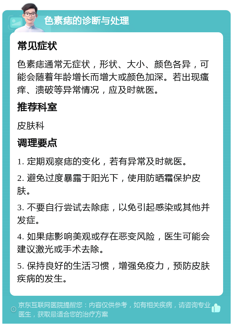 色素痣的诊断与处理 常见症状 色素痣通常无症状，形状、大小、颜色各异，可能会随着年龄增长而增大或颜色加深。若出现瘙痒、溃破等异常情况，应及时就医。 推荐科室 皮肤科 调理要点 1. 定期观察痣的变化，若有异常及时就医。 2. 避免过度暴露于阳光下，使用防晒霜保护皮肤。 3. 不要自行尝试去除痣，以免引起感染或其他并发症。 4. 如果痣影响美观或存在恶变风险，医生可能会建议激光或手术去除。 5. 保持良好的生活习惯，增强免疫力，预防皮肤疾病的发生。