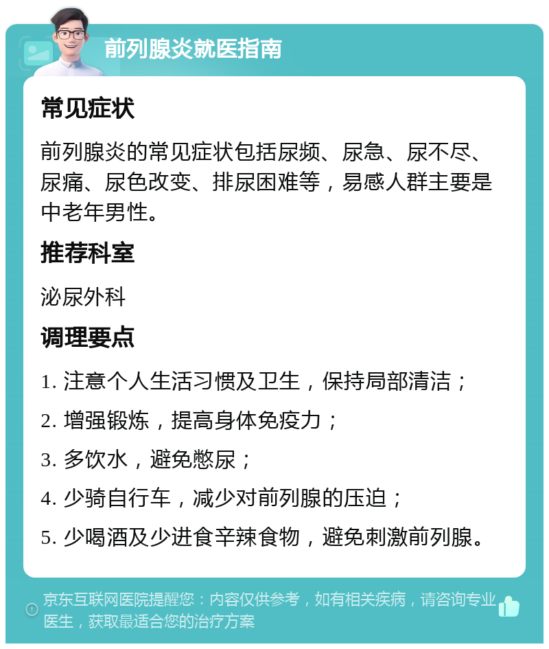 前列腺炎就医指南 常见症状 前列腺炎的常见症状包括尿频、尿急、尿不尽、尿痛、尿色改变、排尿困难等，易感人群主要是中老年男性。 推荐科室 泌尿外科 调理要点 1. 注意个人生活习惯及卫生，保持局部清洁； 2. 增强锻炼，提高身体免疫力； 3. 多饮水，避免憋尿； 4. 少骑自行车，减少对前列腺的压迫； 5. 少喝酒及少进食辛辣食物，避免刺激前列腺。