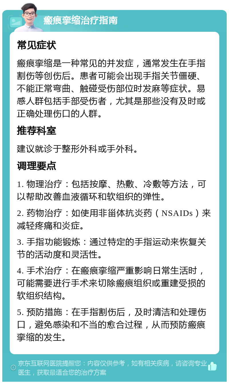 瘢痕挛缩治疗指南 常见症状 瘢痕挛缩是一种常见的并发症，通常发生在手指割伤等创伤后。患者可能会出现手指关节僵硬、不能正常弯曲、触碰受伤部位时发麻等症状。易感人群包括手部受伤者，尤其是那些没有及时或正确处理伤口的人群。 推荐科室 建议就诊于整形外科或手外科。 调理要点 1. 物理治疗：包括按摩、热敷、冷敷等方法，可以帮助改善血液循环和软组织的弹性。 2. 药物治疗：如使用非甾体抗炎药（NSAIDs）来减轻疼痛和炎症。 3. 手指功能锻炼：通过特定的手指运动来恢复关节的活动度和灵活性。 4. 手术治疗：在瘢痕挛缩严重影响日常生活时，可能需要进行手术来切除瘢痕组织或重建受损的软组织结构。 5. 预防措施：在手指割伤后，及时清洁和处理伤口，避免感染和不当的愈合过程，从而预防瘢痕挛缩的发生。