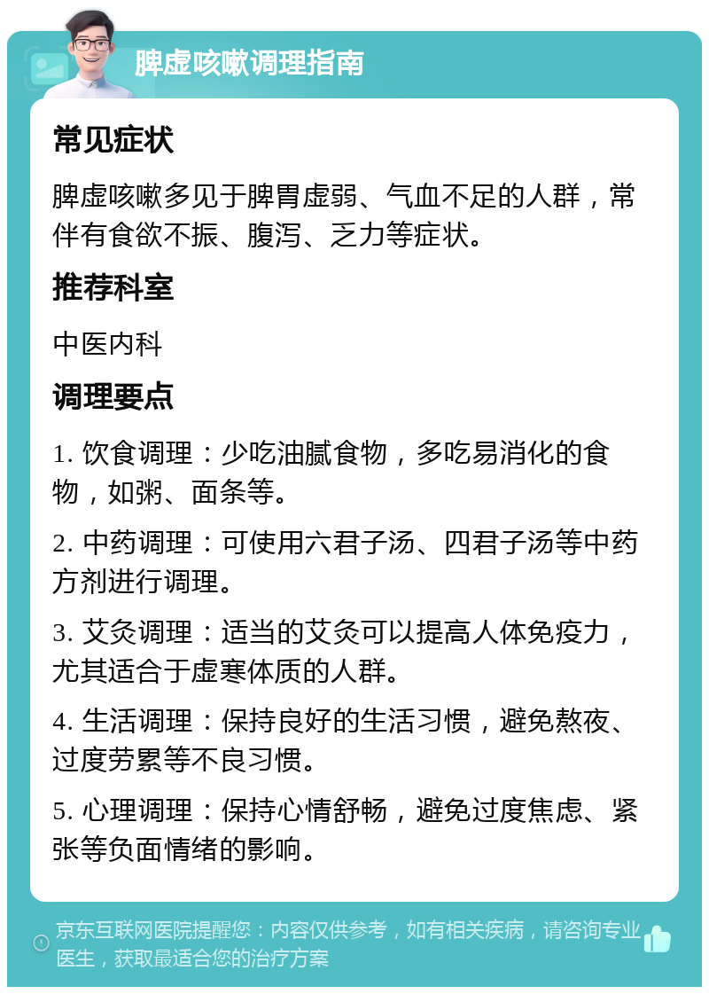 脾虚咳嗽调理指南 常见症状 脾虚咳嗽多见于脾胃虚弱、气血不足的人群，常伴有食欲不振、腹泻、乏力等症状。 推荐科室 中医内科 调理要点 1. 饮食调理：少吃油腻食物，多吃易消化的食物，如粥、面条等。 2. 中药调理：可使用六君子汤、四君子汤等中药方剂进行调理。 3. 艾灸调理：适当的艾灸可以提高人体免疫力，尤其适合于虚寒体质的人群。 4. 生活调理：保持良好的生活习惯，避免熬夜、过度劳累等不良习惯。 5. 心理调理：保持心情舒畅，避免过度焦虑、紧张等负面情绪的影响。