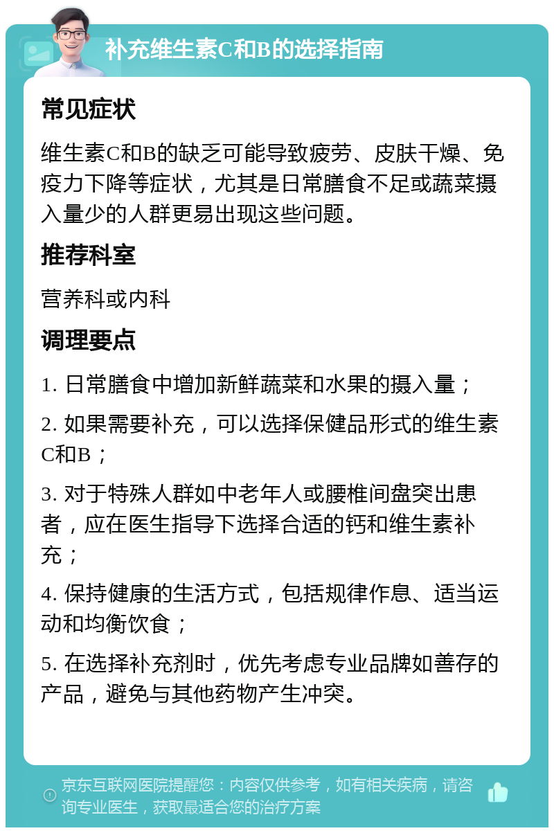 补充维生素C和B的选择指南 常见症状 维生素C和B的缺乏可能导致疲劳、皮肤干燥、免疫力下降等症状，尤其是日常膳食不足或蔬菜摄入量少的人群更易出现这些问题。 推荐科室 营养科或内科 调理要点 1. 日常膳食中增加新鲜蔬菜和水果的摄入量； 2. 如果需要补充，可以选择保健品形式的维生素C和B； 3. 对于特殊人群如中老年人或腰椎间盘突出患者，应在医生指导下选择合适的钙和维生素补充； 4. 保持健康的生活方式，包括规律作息、适当运动和均衡饮食； 5. 在选择补充剂时，优先考虑专业品牌如善存的产品，避免与其他药物产生冲突。