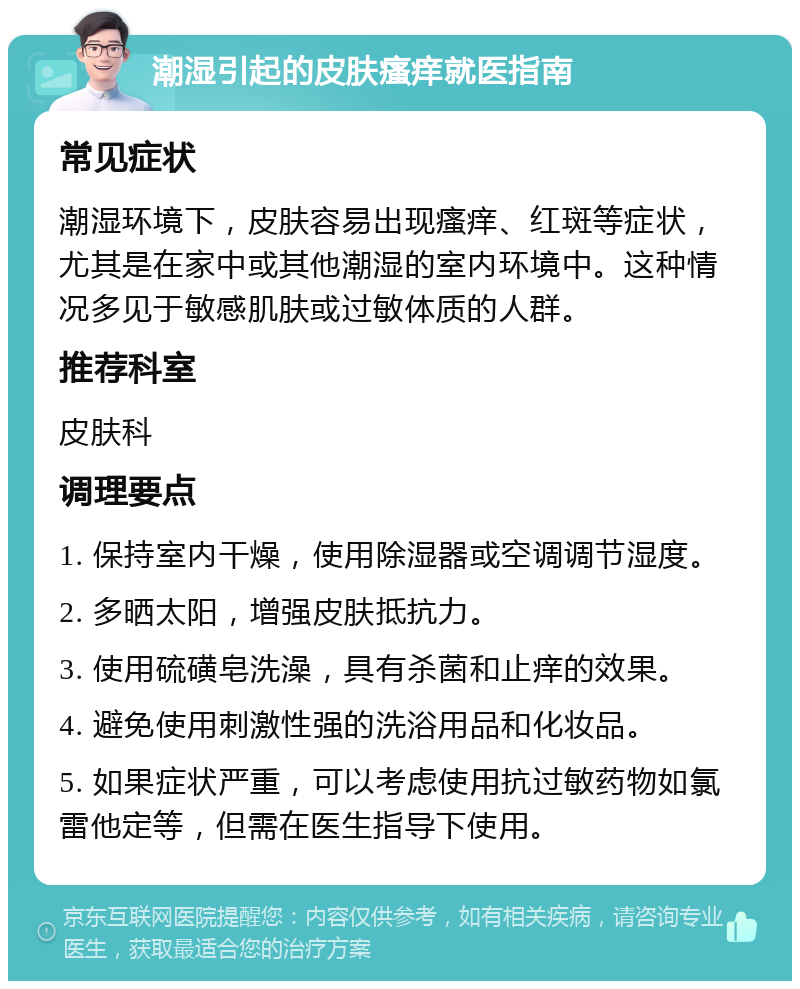 潮湿引起的皮肤瘙痒就医指南 常见症状 潮湿环境下，皮肤容易出现瘙痒、红斑等症状，尤其是在家中或其他潮湿的室内环境中。这种情况多见于敏感肌肤或过敏体质的人群。 推荐科室 皮肤科 调理要点 1. 保持室内干燥，使用除湿器或空调调节湿度。 2. 多晒太阳，增强皮肤抵抗力。 3. 使用硫磺皂洗澡，具有杀菌和止痒的效果。 4. 避免使用刺激性强的洗浴用品和化妆品。 5. 如果症状严重，可以考虑使用抗过敏药物如氯雷他定等，但需在医生指导下使用。