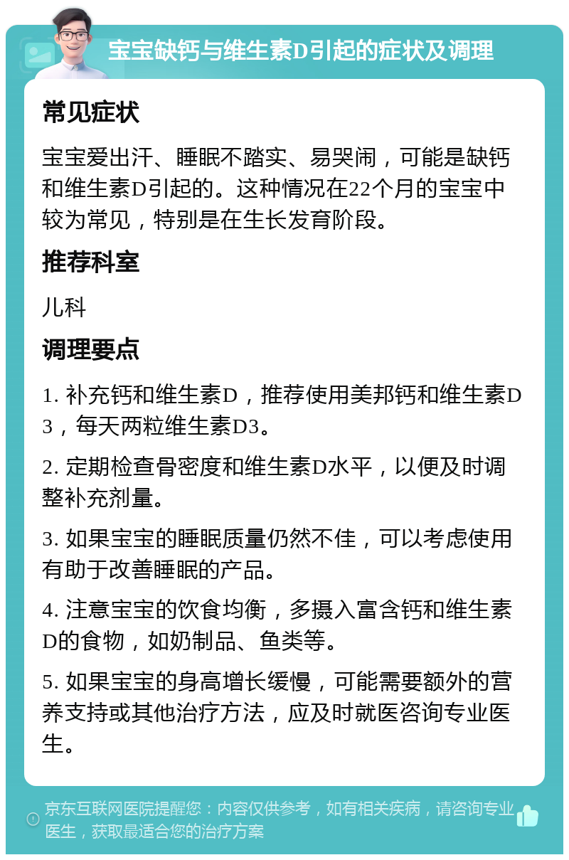 宝宝缺钙与维生素D引起的症状及调理 常见症状 宝宝爱出汗、睡眠不踏实、易哭闹，可能是缺钙和维生素D引起的。这种情况在22个月的宝宝中较为常见，特别是在生长发育阶段。 推荐科室 儿科 调理要点 1. 补充钙和维生素D，推荐使用美邦钙和维生素D3，每天两粒维生素D3。 2. 定期检查骨密度和维生素D水平，以便及时调整补充剂量。 3. 如果宝宝的睡眠质量仍然不佳，可以考虑使用有助于改善睡眠的产品。 4. 注意宝宝的饮食均衡，多摄入富含钙和维生素D的食物，如奶制品、鱼类等。 5. 如果宝宝的身高增长缓慢，可能需要额外的营养支持或其他治疗方法，应及时就医咨询专业医生。