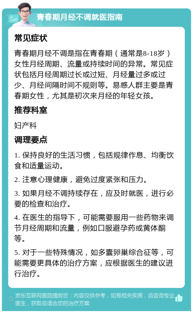 青春期月经不调就医指南 常见症状 青春期月经不调是指在青春期（通常是8-18岁）女性月经周期、流量或持续时间的异常。常见症状包括月经周期过长或过短、月经量过多或过少、月经间隔时间不规则等。易感人群主要是青春期女性，尤其是初次来月经的年轻女孩。 推荐科室 妇产科 调理要点 1. 保持良好的生活习惯，包括规律作息、均衡饮食和适量运动。 2. 注意心理健康，避免过度紧张和压力。 3. 如果月经不调持续存在，应及时就医，进行必要的检查和治疗。 4. 在医生的指导下，可能需要服用一些药物来调节月经周期和流量，例如口服避孕药或黄体酮等。 5. 对于一些特殊情况，如多囊卵巢综合征等，可能需要更具体的治疗方案，应根据医生的建议进行治疗。