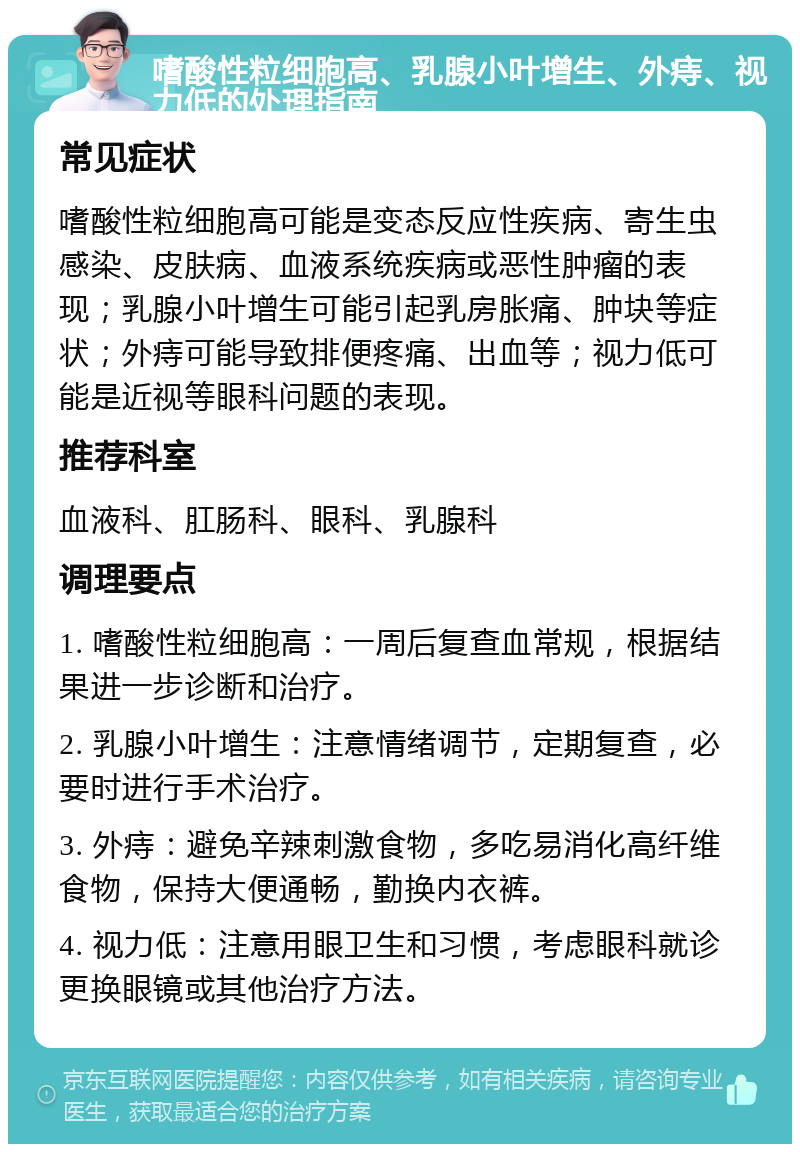 嗜酸性粒细胞高、乳腺小叶增生、外痔、视力低的处理指南 常见症状 嗜酸性粒细胞高可能是变态反应性疾病、寄生虫感染、皮肤病、血液系统疾病或恶性肿瘤的表现；乳腺小叶增生可能引起乳房胀痛、肿块等症状；外痔可能导致排便疼痛、出血等；视力低可能是近视等眼科问题的表现。 推荐科室 血液科、肛肠科、眼科、乳腺科 调理要点 1. 嗜酸性粒细胞高：一周后复查血常规，根据结果进一步诊断和治疗。 2. 乳腺小叶增生：注意情绪调节，定期复查，必要时进行手术治疗。 3. 外痔：避免辛辣刺激食物，多吃易消化高纤维食物，保持大便通畅，勤换内衣裤。 4. 视力低：注意用眼卫生和习惯，考虑眼科就诊更换眼镜或其他治疗方法。