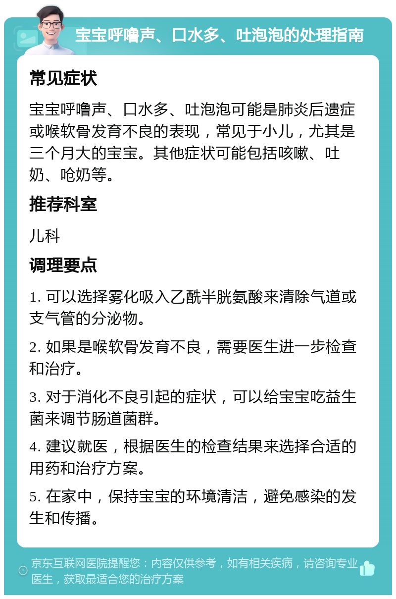 宝宝呼噜声、口水多、吐泡泡的处理指南 常见症状 宝宝呼噜声、口水多、吐泡泡可能是肺炎后遗症或喉软骨发育不良的表现，常见于小儿，尤其是三个月大的宝宝。其他症状可能包括咳嗽、吐奶、呛奶等。 推荐科室 儿科 调理要点 1. 可以选择雾化吸入乙酰半胱氨酸来清除气道或支气管的分泌物。 2. 如果是喉软骨发育不良，需要医生进一步检查和治疗。 3. 对于消化不良引起的症状，可以给宝宝吃益生菌来调节肠道菌群。 4. 建议就医，根据医生的检查结果来选择合适的用药和治疗方案。 5. 在家中，保持宝宝的环境清洁，避免感染的发生和传播。