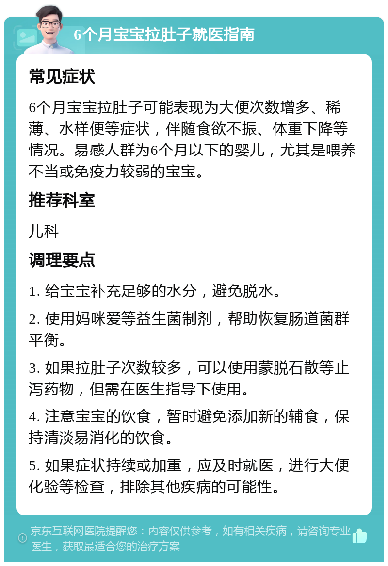 6个月宝宝拉肚子就医指南 常见症状 6个月宝宝拉肚子可能表现为大便次数增多、稀薄、水样便等症状，伴随食欲不振、体重下降等情况。易感人群为6个月以下的婴儿，尤其是喂养不当或免疫力较弱的宝宝。 推荐科室 儿科 调理要点 1. 给宝宝补充足够的水分，避免脱水。 2. 使用妈咪爱等益生菌制剂，帮助恢复肠道菌群平衡。 3. 如果拉肚子次数较多，可以使用蒙脱石散等止泻药物，但需在医生指导下使用。 4. 注意宝宝的饮食，暂时避免添加新的辅食，保持清淡易消化的饮食。 5. 如果症状持续或加重，应及时就医，进行大便化验等检查，排除其他疾病的可能性。