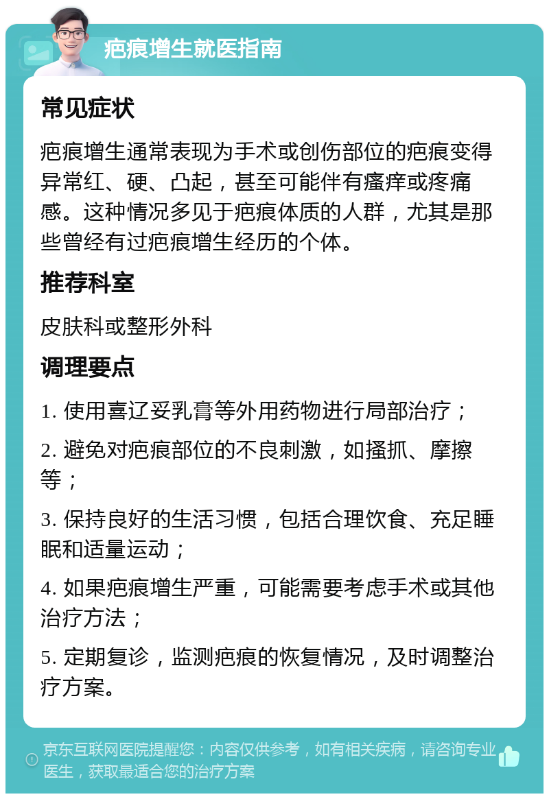 疤痕增生就医指南 常见症状 疤痕增生通常表现为手术或创伤部位的疤痕变得异常红、硬、凸起，甚至可能伴有瘙痒或疼痛感。这种情况多见于疤痕体质的人群，尤其是那些曾经有过疤痕增生经历的个体。 推荐科室 皮肤科或整形外科 调理要点 1. 使用喜辽妥乳膏等外用药物进行局部治疗； 2. 避免对疤痕部位的不良刺激，如搔抓、摩擦等； 3. 保持良好的生活习惯，包括合理饮食、充足睡眠和适量运动； 4. 如果疤痕增生严重，可能需要考虑手术或其他治疗方法； 5. 定期复诊，监测疤痕的恢复情况，及时调整治疗方案。