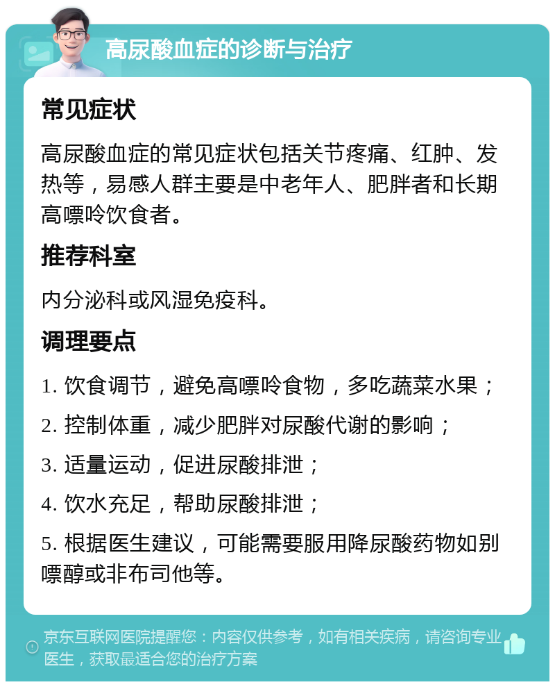 高尿酸血症的诊断与治疗 常见症状 高尿酸血症的常见症状包括关节疼痛、红肿、发热等，易感人群主要是中老年人、肥胖者和长期高嘌呤饮食者。 推荐科室 内分泌科或风湿免疫科。 调理要点 1. 饮食调节，避免高嘌呤食物，多吃蔬菜水果； 2. 控制体重，减少肥胖对尿酸代谢的影响； 3. 适量运动，促进尿酸排泄； 4. 饮水充足，帮助尿酸排泄； 5. 根据医生建议，可能需要服用降尿酸药物如别嘌醇或非布司他等。