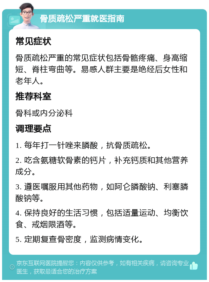 骨质疏松严重就医指南 常见症状 骨质疏松严重的常见症状包括骨骼疼痛、身高缩短、脊柱弯曲等。易感人群主要是绝经后女性和老年人。 推荐科室 骨科或内分泌科 调理要点 1. 每年打一针唑来膦酸，抗骨质疏松。 2. 吃含氨糖软骨素的钙片，补充钙质和其他营养成分。 3. 遵医嘱服用其他药物，如阿仑膦酸钠、利塞膦酸钠等。 4. 保持良好的生活习惯，包括适量运动、均衡饮食、戒烟限酒等。 5. 定期复查骨密度，监测病情变化。