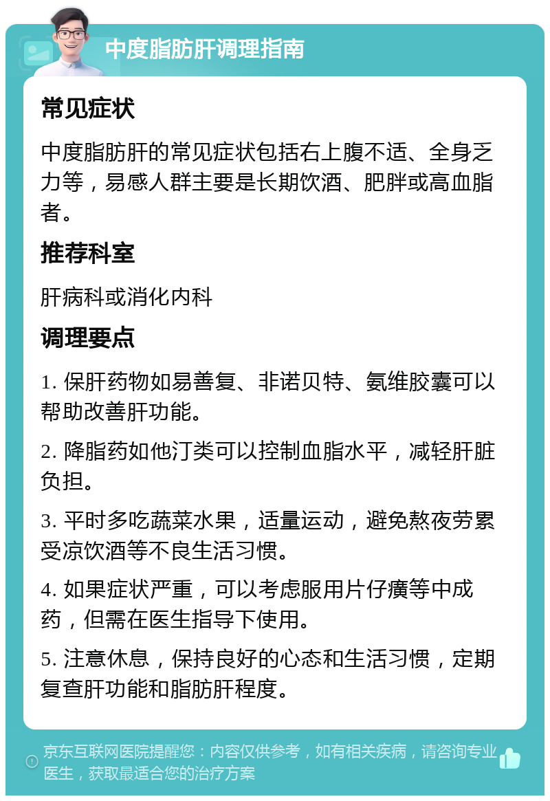 中度脂肪肝调理指南 常见症状 中度脂肪肝的常见症状包括右上腹不适、全身乏力等，易感人群主要是长期饮酒、肥胖或高血脂者。 推荐科室 肝病科或消化内科 调理要点 1. 保肝药物如易善复、非诺贝特、氨维胶囊可以帮助改善肝功能。 2. 降脂药如他汀类可以控制血脂水平，减轻肝脏负担。 3. 平时多吃蔬菜水果，适量运动，避免熬夜劳累受凉饮酒等不良生活习惯。 4. 如果症状严重，可以考虑服用片仔癀等中成药，但需在医生指导下使用。 5. 注意休息，保持良好的心态和生活习惯，定期复查肝功能和脂肪肝程度。