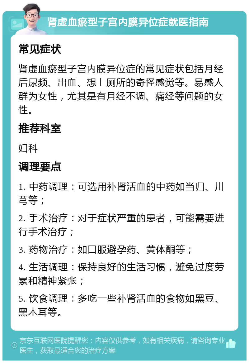 肾虚血瘀型子宫内膜异位症就医指南 常见症状 肾虚血瘀型子宫内膜异位症的常见症状包括月经后尿频、出血、想上厕所的奇怪感觉等。易感人群为女性，尤其是有月经不调、痛经等问题的女性。 推荐科室 妇科 调理要点 1. 中药调理：可选用补肾活血的中药如当归、川芎等； 2. 手术治疗：对于症状严重的患者，可能需要进行手术治疗； 3. 药物治疗：如口服避孕药、黄体酮等； 4. 生活调理：保持良好的生活习惯，避免过度劳累和精神紧张； 5. 饮食调理：多吃一些补肾活血的食物如黑豆、黑木耳等。