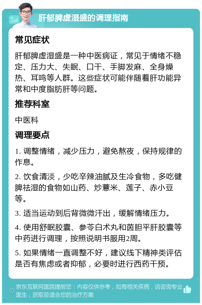 肝郁脾虚湿盛的调理指南 常见症状 肝郁脾虚湿盛是一种中医病证，常见于情绪不稳定、压力大、失眠、口干、手脚发麻、全身燥热、耳鸣等人群。这些症状可能伴随着肝功能异常和中度脂肪肝等问题。 推荐科室 中医科 调理要点 1. 调整情绪，减少压力，避免熬夜，保持规律的作息。 2. 饮食清淡，少吃辛辣油腻及生冷食物，多吃健脾祛湿的食物如山药、炒薏米、莲子、赤小豆等。 3. 适当运动到后背微微汗出，缓解情绪压力。 4. 使用舒眠胶囊、参苓白术丸和茵胆平肝胶囊等中药进行调理，按照说明书服用2周。 5. 如果情绪一直调整不好，建议线下精神类评估是否有焦虑或者抑郁，必要时进行西药干预。