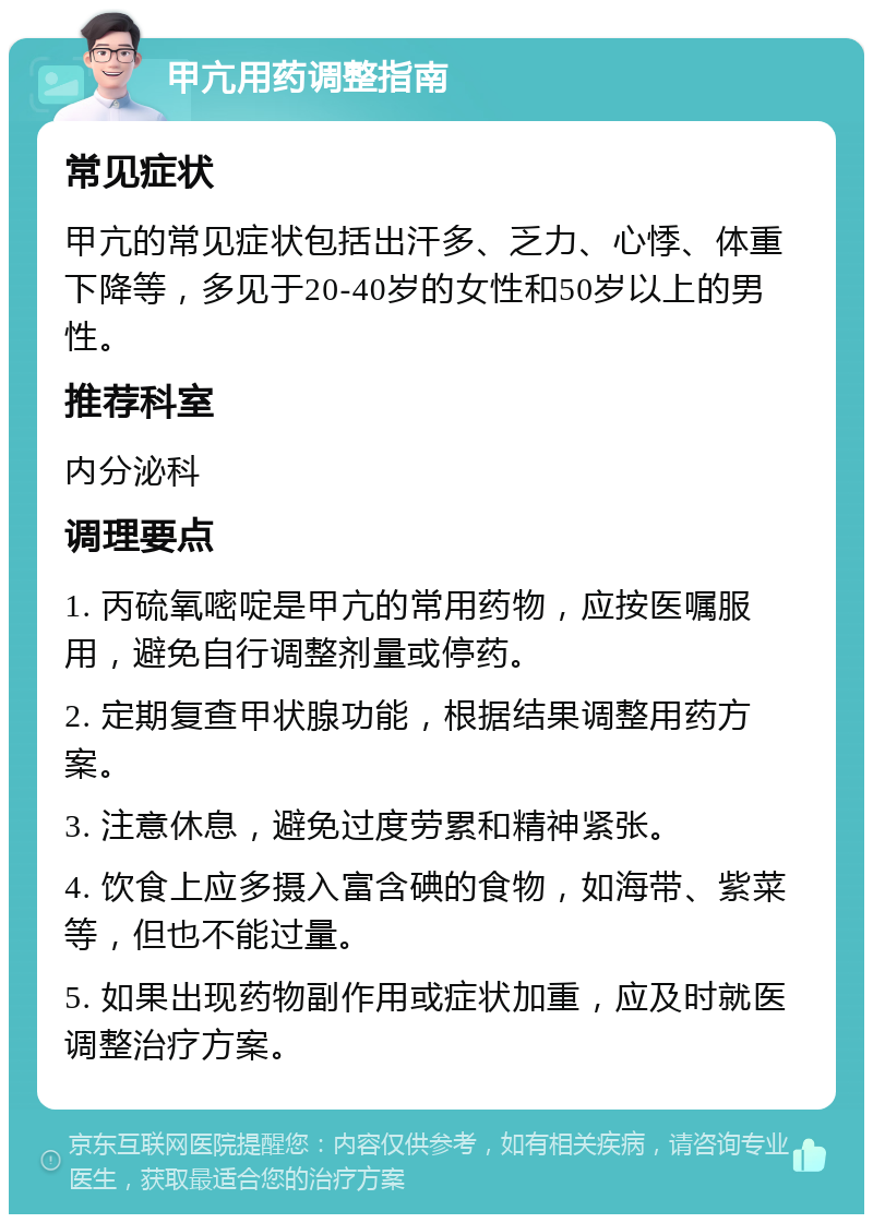 甲亢用药调整指南 常见症状 甲亢的常见症状包括出汗多、乏力、心悸、体重下降等，多见于20-40岁的女性和50岁以上的男性。 推荐科室 内分泌科 调理要点 1. 丙硫氧嘧啶是甲亢的常用药物，应按医嘱服用，避免自行调整剂量或停药。 2. 定期复查甲状腺功能，根据结果调整用药方案。 3. 注意休息，避免过度劳累和精神紧张。 4. 饮食上应多摄入富含碘的食物，如海带、紫菜等，但也不能过量。 5. 如果出现药物副作用或症状加重，应及时就医调整治疗方案。