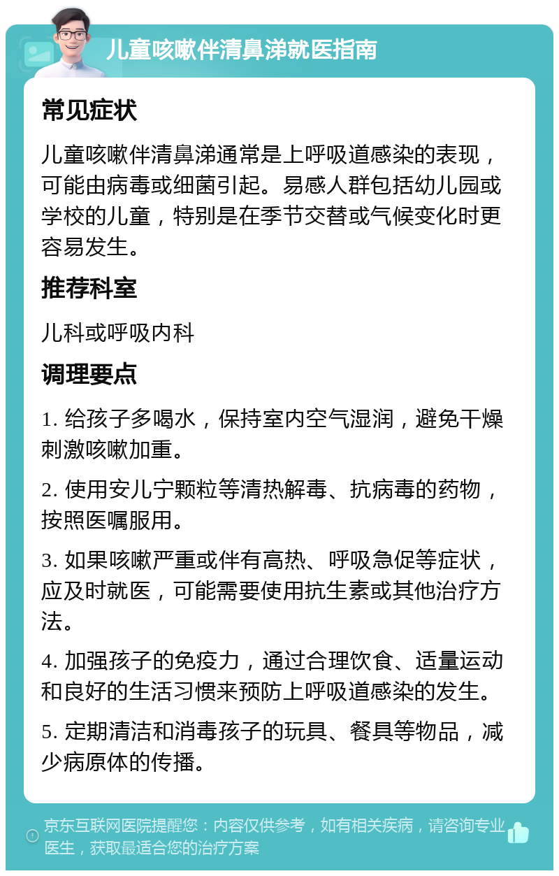 儿童咳嗽伴清鼻涕就医指南 常见症状 儿童咳嗽伴清鼻涕通常是上呼吸道感染的表现，可能由病毒或细菌引起。易感人群包括幼儿园或学校的儿童，特别是在季节交替或气候变化时更容易发生。 推荐科室 儿科或呼吸内科 调理要点 1. 给孩子多喝水，保持室内空气湿润，避免干燥刺激咳嗽加重。 2. 使用安儿宁颗粒等清热解毒、抗病毒的药物，按照医嘱服用。 3. 如果咳嗽严重或伴有高热、呼吸急促等症状，应及时就医，可能需要使用抗生素或其他治疗方法。 4. 加强孩子的免疫力，通过合理饮食、适量运动和良好的生活习惯来预防上呼吸道感染的发生。 5. 定期清洁和消毒孩子的玩具、餐具等物品，减少病原体的传播。