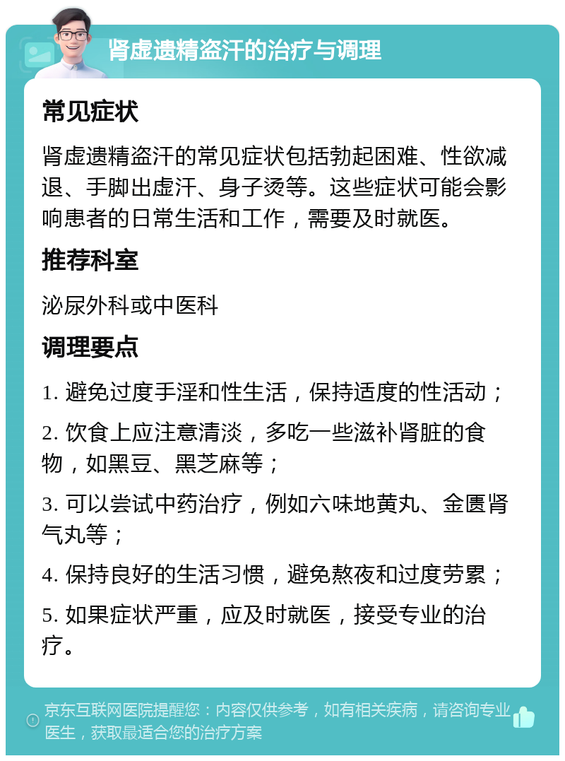 肾虚遗精盗汗的治疗与调理 常见症状 肾虚遗精盗汗的常见症状包括勃起困难、性欲减退、手脚出虚汗、身子烫等。这些症状可能会影响患者的日常生活和工作，需要及时就医。 推荐科室 泌尿外科或中医科 调理要点 1. 避免过度手淫和性生活，保持适度的性活动； 2. 饮食上应注意清淡，多吃一些滋补肾脏的食物，如黑豆、黑芝麻等； 3. 可以尝试中药治疗，例如六味地黄丸、金匮肾气丸等； 4. 保持良好的生活习惯，避免熬夜和过度劳累； 5. 如果症状严重，应及时就医，接受专业的治疗。