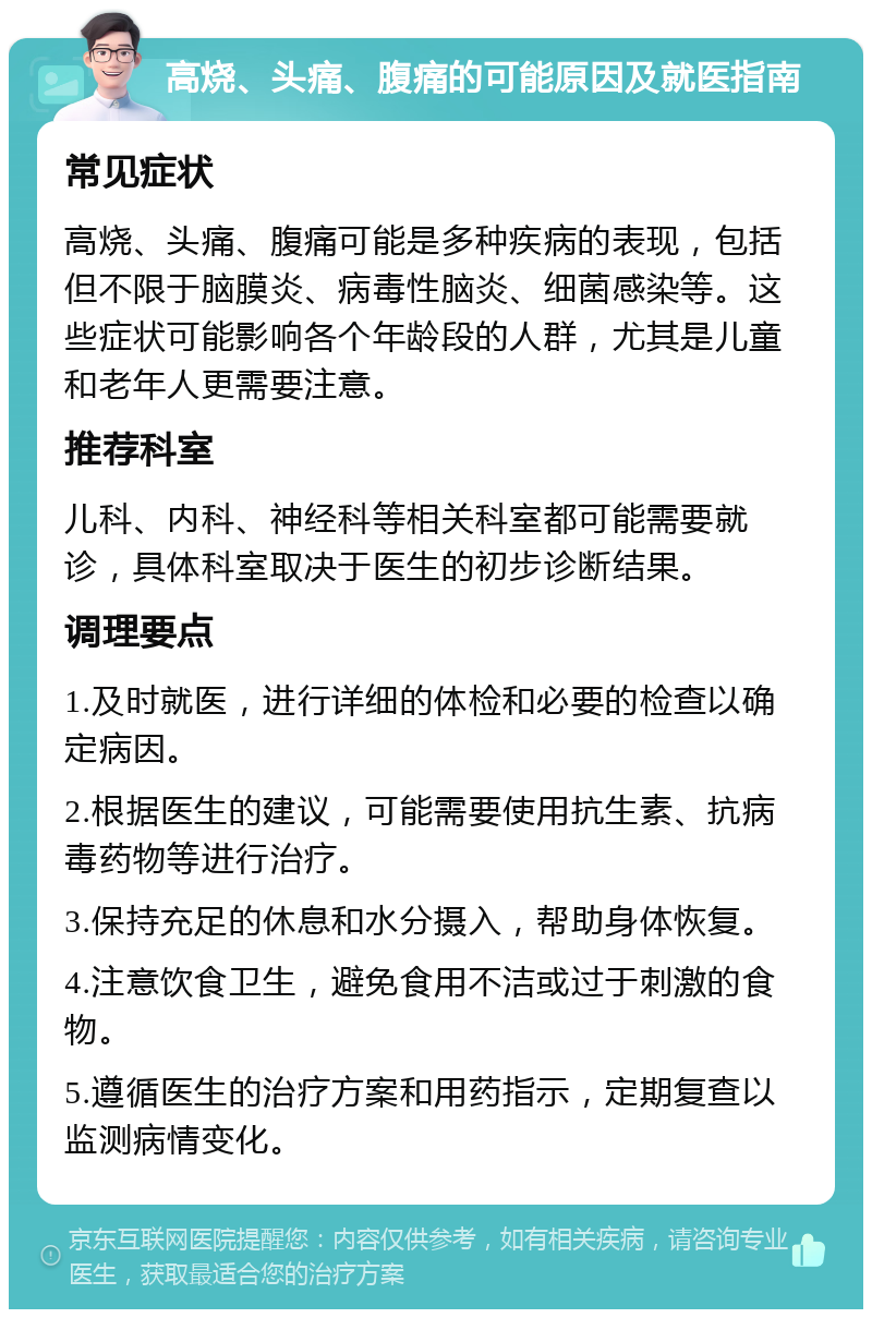 高烧、头痛、腹痛的可能原因及就医指南 常见症状 高烧、头痛、腹痛可能是多种疾病的表现，包括但不限于脑膜炎、病毒性脑炎、细菌感染等。这些症状可能影响各个年龄段的人群，尤其是儿童和老年人更需要注意。 推荐科室 儿科、内科、神经科等相关科室都可能需要就诊，具体科室取决于医生的初步诊断结果。 调理要点 1.及时就医，进行详细的体检和必要的检查以确定病因。 2.根据医生的建议，可能需要使用抗生素、抗病毒药物等进行治疗。 3.保持充足的休息和水分摄入，帮助身体恢复。 4.注意饮食卫生，避免食用不洁或过于刺激的食物。 5.遵循医生的治疗方案和用药指示，定期复查以监测病情变化。