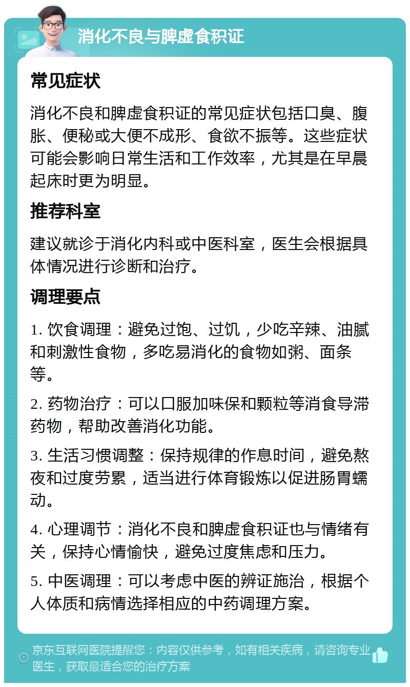 消化不良与脾虚食积证 常见症状 消化不良和脾虚食积证的常见症状包括口臭、腹胀、便秘或大便不成形、食欲不振等。这些症状可能会影响日常生活和工作效率，尤其是在早晨起床时更为明显。 推荐科室 建议就诊于消化内科或中医科室，医生会根据具体情况进行诊断和治疗。 调理要点 1. 饮食调理：避免过饱、过饥，少吃辛辣、油腻和刺激性食物，多吃易消化的食物如粥、面条等。 2. 药物治疗：可以口服加味保和颗粒等消食导滞药物，帮助改善消化功能。 3. 生活习惯调整：保持规律的作息时间，避免熬夜和过度劳累，适当进行体育锻炼以促进肠胃蠕动。 4. 心理调节：消化不良和脾虚食积证也与情绪有关，保持心情愉快，避免过度焦虑和压力。 5. 中医调理：可以考虑中医的辨证施治，根据个人体质和病情选择相应的中药调理方案。