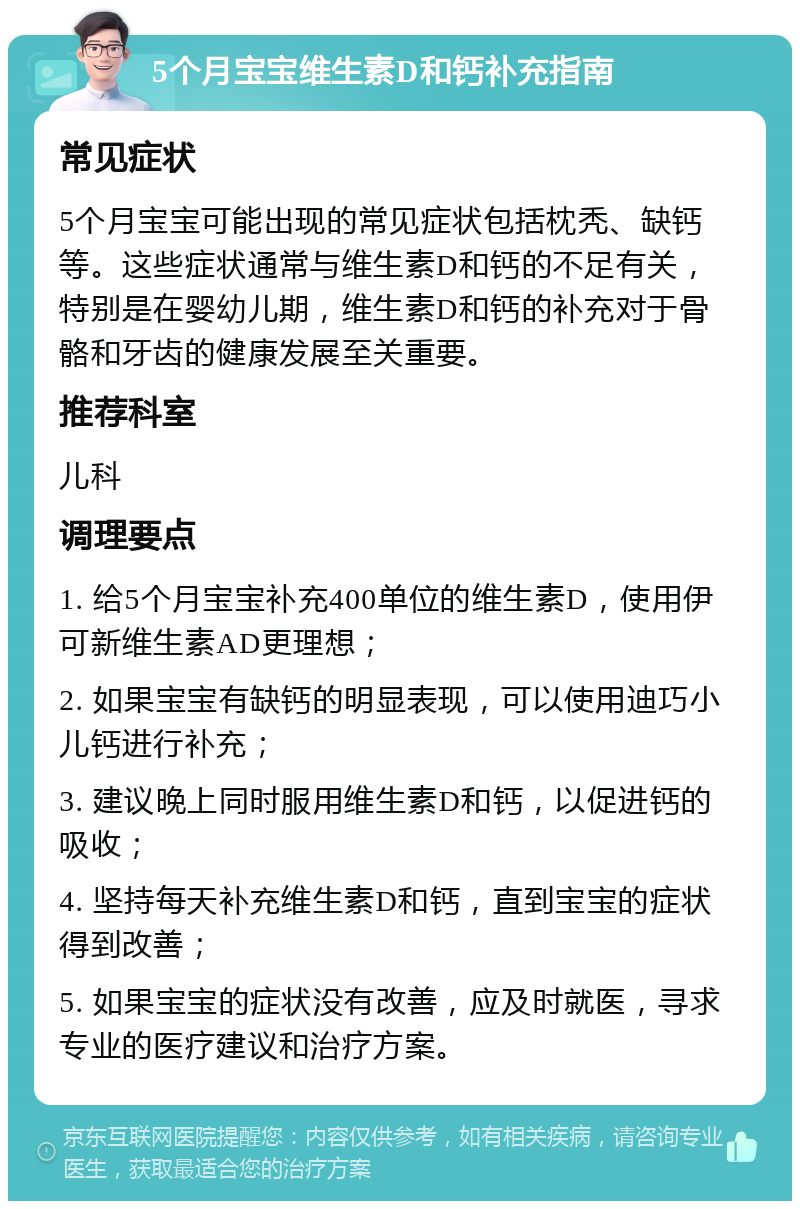 5个月宝宝维生素D和钙补充指南 常见症状 5个月宝宝可能出现的常见症状包括枕秃、缺钙等。这些症状通常与维生素D和钙的不足有关，特别是在婴幼儿期，维生素D和钙的补充对于骨骼和牙齿的健康发展至关重要。 推荐科室 儿科 调理要点 1. 给5个月宝宝补充400单位的维生素D，使用伊可新维生素AD更理想； 2. 如果宝宝有缺钙的明显表现，可以使用迪巧小儿钙进行补充； 3. 建议晚上同时服用维生素D和钙，以促进钙的吸收； 4. 坚持每天补充维生素D和钙，直到宝宝的症状得到改善； 5. 如果宝宝的症状没有改善，应及时就医，寻求专业的医疗建议和治疗方案。