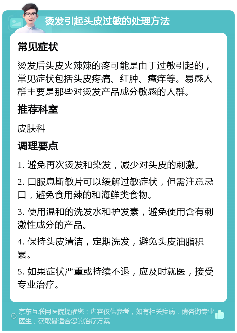 烫发引起头皮过敏的处理方法 常见症状 烫发后头皮火辣辣的疼可能是由于过敏引起的，常见症状包括头皮疼痛、红肿、瘙痒等。易感人群主要是那些对烫发产品成分敏感的人群。 推荐科室 皮肤科 调理要点 1. 避免再次烫发和染发，减少对头皮的刺激。 2. 口服息斯敏片可以缓解过敏症状，但需注意忌口，避免食用辣的和海鲜类食物。 3. 使用温和的洗发水和护发素，避免使用含有刺激性成分的产品。 4. 保持头皮清洁，定期洗发，避免头皮油脂积累。 5. 如果症状严重或持续不退，应及时就医，接受专业治疗。