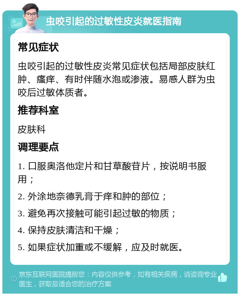 虫咬引起的过敏性皮炎就医指南 常见症状 虫咬引起的过敏性皮炎常见症状包括局部皮肤红肿、瘙痒、有时伴随水泡或渗液。易感人群为虫咬后过敏体质者。 推荐科室 皮肤科 调理要点 1. 口服奥洛他定片和甘草酸苷片，按说明书服用； 2. 外涂地奈德乳膏于痒和肿的部位； 3. 避免再次接触可能引起过敏的物质； 4. 保持皮肤清洁和干燥； 5. 如果症状加重或不缓解，应及时就医。