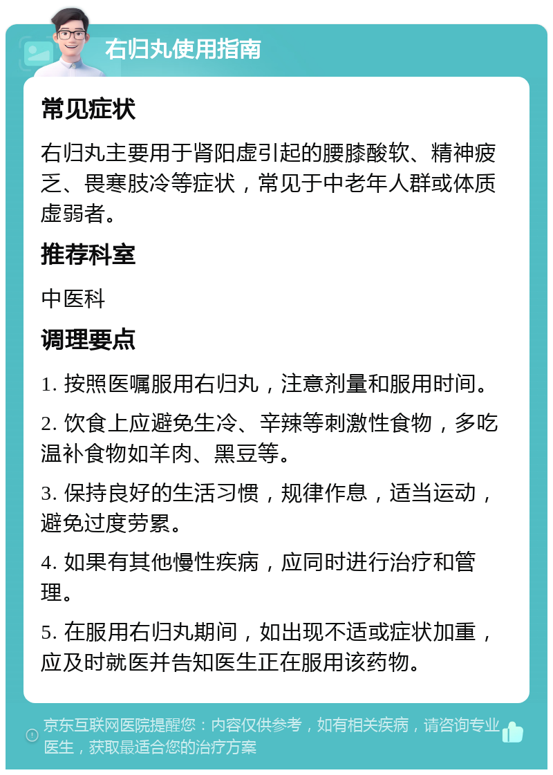 右归丸使用指南 常见症状 右归丸主要用于肾阳虚引起的腰膝酸软、精神疲乏、畏寒肢冷等症状，常见于中老年人群或体质虚弱者。 推荐科室 中医科 调理要点 1. 按照医嘱服用右归丸，注意剂量和服用时间。 2. 饮食上应避免生冷、辛辣等刺激性食物，多吃温补食物如羊肉、黑豆等。 3. 保持良好的生活习惯，规律作息，适当运动，避免过度劳累。 4. 如果有其他慢性疾病，应同时进行治疗和管理。 5. 在服用右归丸期间，如出现不适或症状加重，应及时就医并告知医生正在服用该药物。