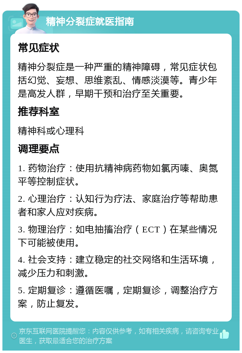 精神分裂症就医指南 常见症状 精神分裂症是一种严重的精神障碍，常见症状包括幻觉、妄想、思维紊乱、情感淡漠等。青少年是高发人群，早期干预和治疗至关重要。 推荐科室 精神科或心理科 调理要点 1. 药物治疗：使用抗精神病药物如氯丙嗪、奥氮平等控制症状。 2. 心理治疗：认知行为疗法、家庭治疗等帮助患者和家人应对疾病。 3. 物理治疗：如电抽搐治疗（ECT）在某些情况下可能被使用。 4. 社会支持：建立稳定的社交网络和生活环境，减少压力和刺激。 5. 定期复诊：遵循医嘱，定期复诊，调整治疗方案，防止复发。