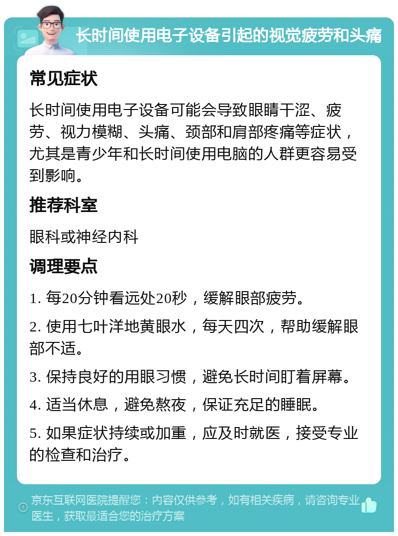 长时间使用电子设备引起的视觉疲劳和头痛 常见症状 长时间使用电子设备可能会导致眼睛干涩、疲劳、视力模糊、头痛、颈部和肩部疼痛等症状，尤其是青少年和长时间使用电脑的人群更容易受到影响。 推荐科室 眼科或神经内科 调理要点 1. 每20分钟看远处20秒，缓解眼部疲劳。 2. 使用七叶洋地黄眼水，每天四次，帮助缓解眼部不适。 3. 保持良好的用眼习惯，避免长时间盯着屏幕。 4. 适当休息，避免熬夜，保证充足的睡眠。 5. 如果症状持续或加重，应及时就医，接受专业的检查和治疗。