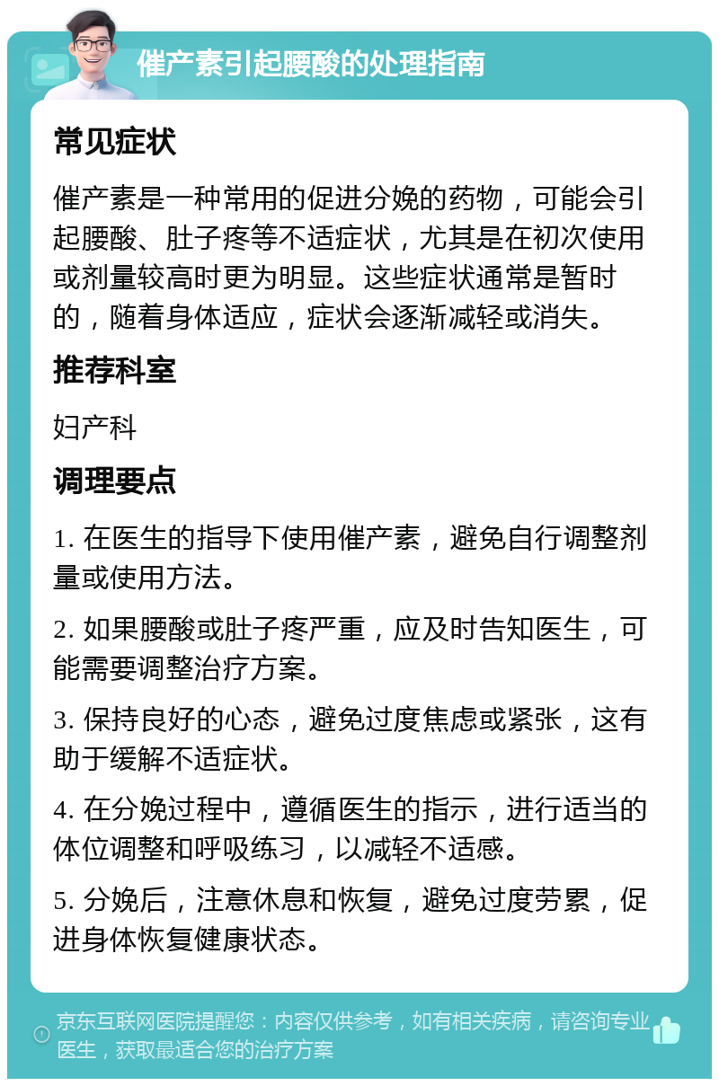 催产素引起腰酸的处理指南 常见症状 催产素是一种常用的促进分娩的药物，可能会引起腰酸、肚子疼等不适症状，尤其是在初次使用或剂量较高时更为明显。这些症状通常是暂时的，随着身体适应，症状会逐渐减轻或消失。 推荐科室 妇产科 调理要点 1. 在医生的指导下使用催产素，避免自行调整剂量或使用方法。 2. 如果腰酸或肚子疼严重，应及时告知医生，可能需要调整治疗方案。 3. 保持良好的心态，避免过度焦虑或紧张，这有助于缓解不适症状。 4. 在分娩过程中，遵循医生的指示，进行适当的体位调整和呼吸练习，以减轻不适感。 5. 分娩后，注意休息和恢复，避免过度劳累，促进身体恢复健康状态。