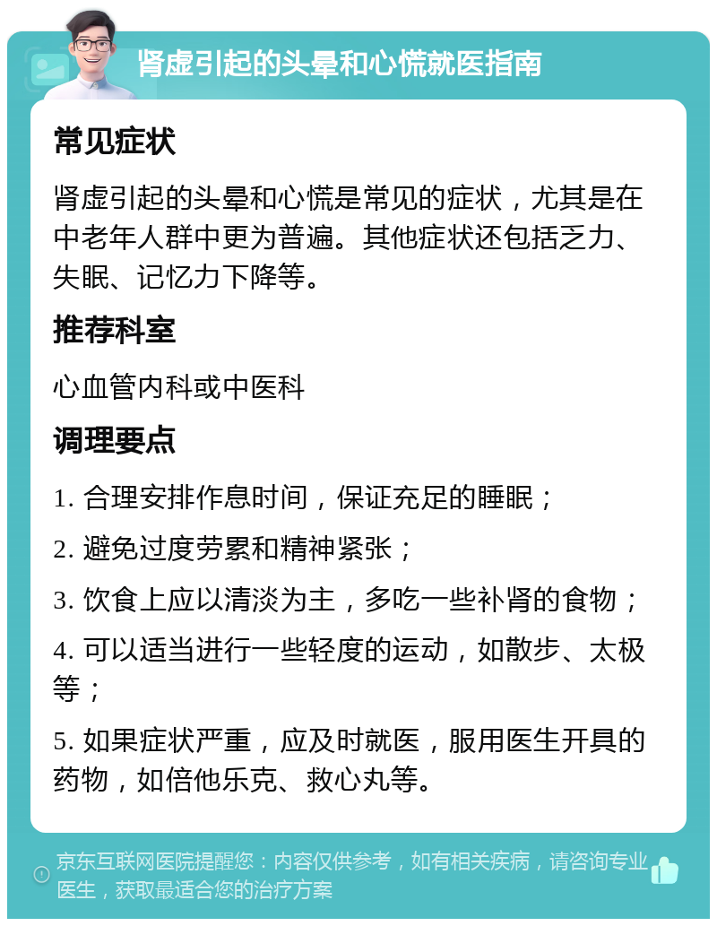 肾虚引起的头晕和心慌就医指南 常见症状 肾虚引起的头晕和心慌是常见的症状，尤其是在中老年人群中更为普遍。其他症状还包括乏力、失眠、记忆力下降等。 推荐科室 心血管内科或中医科 调理要点 1. 合理安排作息时间，保证充足的睡眠； 2. 避免过度劳累和精神紧张； 3. 饮食上应以清淡为主，多吃一些补肾的食物； 4. 可以适当进行一些轻度的运动，如散步、太极等； 5. 如果症状严重，应及时就医，服用医生开具的药物，如倍他乐克、救心丸等。