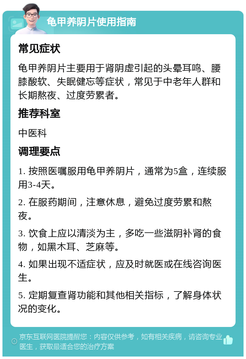 龟甲养阴片使用指南 常见症状 龟甲养阴片主要用于肾阴虚引起的头晕耳鸣、腰膝酸软、失眠健忘等症状，常见于中老年人群和长期熬夜、过度劳累者。 推荐科室 中医科 调理要点 1. 按照医嘱服用龟甲养阴片，通常为5盒，连续服用3-4天。 2. 在服药期间，注意休息，避免过度劳累和熬夜。 3. 饮食上应以清淡为主，多吃一些滋阴补肾的食物，如黑木耳、芝麻等。 4. 如果出现不适症状，应及时就医或在线咨询医生。 5. 定期复查肾功能和其他相关指标，了解身体状况的变化。