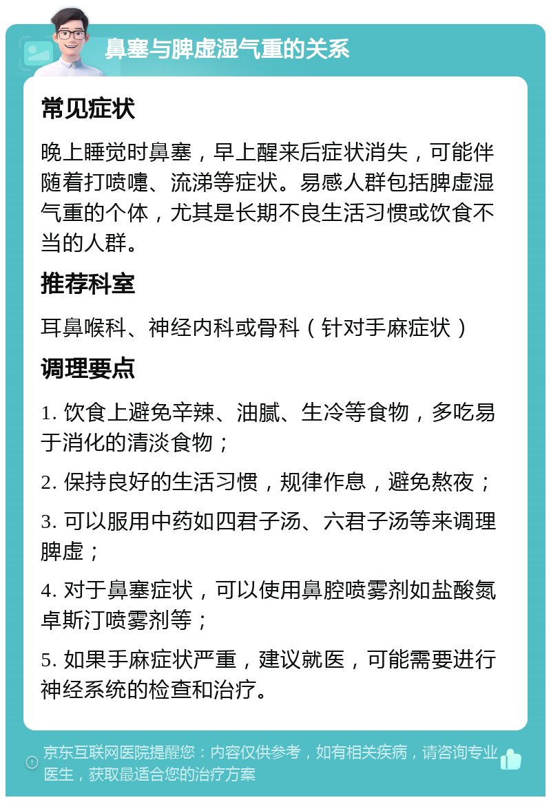 鼻塞与脾虚湿气重的关系 常见症状 晚上睡觉时鼻塞，早上醒来后症状消失，可能伴随着打喷嚏、流涕等症状。易感人群包括脾虚湿气重的个体，尤其是长期不良生活习惯或饮食不当的人群。 推荐科室 耳鼻喉科、神经内科或骨科（针对手麻症状） 调理要点 1. 饮食上避免辛辣、油腻、生冷等食物，多吃易于消化的清淡食物； 2. 保持良好的生活习惯，规律作息，避免熬夜； 3. 可以服用中药如四君子汤、六君子汤等来调理脾虚； 4. 对于鼻塞症状，可以使用鼻腔喷雾剂如盐酸氮卓斯汀喷雾剂等； 5. 如果手麻症状严重，建议就医，可能需要进行神经系统的检查和治疗。