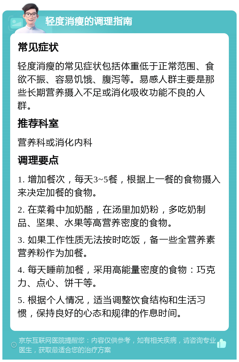 轻度消瘦的调理指南 常见症状 轻度消瘦的常见症状包括体重低于正常范围、食欲不振、容易饥饿、腹泻等。易感人群主要是那些长期营养摄入不足或消化吸收功能不良的人群。 推荐科室 营养科或消化内科 调理要点 1. 增加餐次，每天3~5餐，根据上一餐的食物摄入来决定加餐的食物。 2. 在菜肴中加奶酪，在汤里加奶粉，多吃奶制品、坚果、水果等高营养密度的食物。 3. 如果工作性质无法按时吃饭，备一些全营养素营养粉作为加餐。 4. 每天睡前加餐，采用高能量密度的食物：巧克力、点心、饼干等。 5. 根据个人情况，适当调整饮食结构和生活习惯，保持良好的心态和规律的作息时间。