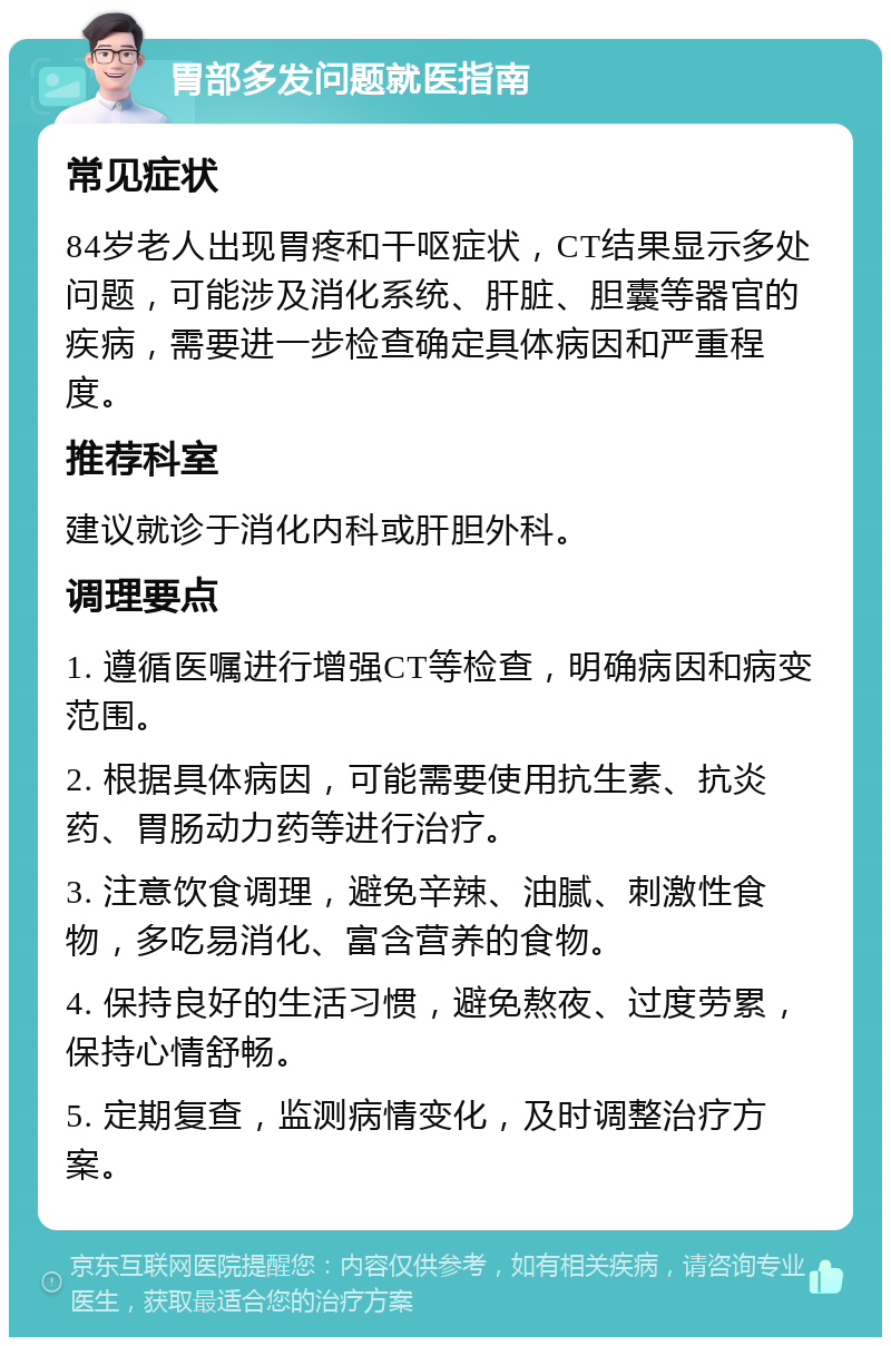 胃部多发问题就医指南 常见症状 84岁老人出现胃疼和干呕症状，CT结果显示多处问题，可能涉及消化系统、肝脏、胆囊等器官的疾病，需要进一步检查确定具体病因和严重程度。 推荐科室 建议就诊于消化内科或肝胆外科。 调理要点 1. 遵循医嘱进行增强CT等检查，明确病因和病变范围。 2. 根据具体病因，可能需要使用抗生素、抗炎药、胃肠动力药等进行治疗。 3. 注意饮食调理，避免辛辣、油腻、刺激性食物，多吃易消化、富含营养的食物。 4. 保持良好的生活习惯，避免熬夜、过度劳累，保持心情舒畅。 5. 定期复查，监测病情变化，及时调整治疗方案。