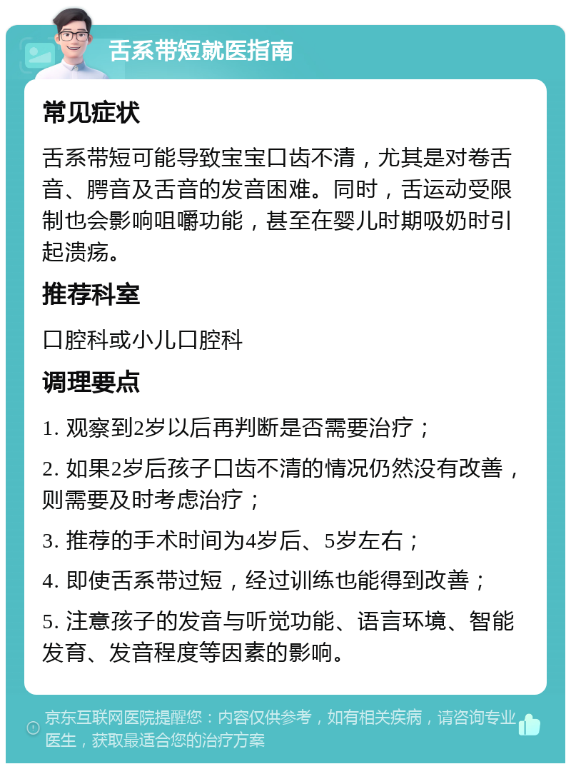 舌系带短就医指南 常见症状 舌系带短可能导致宝宝口齿不清，尤其是对卷舌音、腭音及舌音的发音困难。同时，舌运动受限制也会影响咀嚼功能，甚至在婴儿时期吸奶时引起溃疡。 推荐科室 口腔科或小儿口腔科 调理要点 1. 观察到2岁以后再判断是否需要治疗； 2. 如果2岁后孩子口齿不清的情况仍然没有改善，则需要及时考虑治疗； 3. 推荐的手术时间为4岁后、5岁左右； 4. 即使舌系带过短，经过训练也能得到改善； 5. 注意孩子的发音与听觉功能、语言环境、智能发育、发音程度等因素的影响。