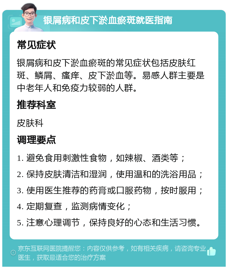 银屑病和皮下淤血瘀斑就医指南 常见症状 银屑病和皮下淤血瘀斑的常见症状包括皮肤红斑、鳞屑、瘙痒、皮下淤血等。易感人群主要是中老年人和免疫力较弱的人群。 推荐科室 皮肤科 调理要点 1. 避免食用刺激性食物，如辣椒、酒类等； 2. 保持皮肤清洁和湿润，使用温和的洗浴用品； 3. 使用医生推荐的药膏或口服药物，按时服用； 4. 定期复查，监测病情变化； 5. 注意心理调节，保持良好的心态和生活习惯。