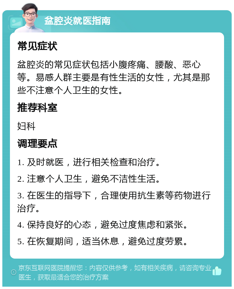 盆腔炎就医指南 常见症状 盆腔炎的常见症状包括小腹疼痛、腰酸、恶心等。易感人群主要是有性生活的女性，尤其是那些不注意个人卫生的女性。 推荐科室 妇科 调理要点 1. 及时就医，进行相关检查和治疗。 2. 注意个人卫生，避免不洁性生活。 3. 在医生的指导下，合理使用抗生素等药物进行治疗。 4. 保持良好的心态，避免过度焦虑和紧张。 5. 在恢复期间，适当休息，避免过度劳累。