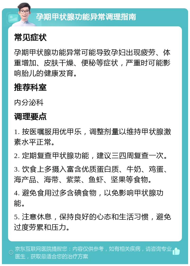 孕期甲状腺功能异常调理指南 常见症状 孕期甲状腺功能异常可能导致孕妇出现疲劳、体重增加、皮肤干燥、便秘等症状，严重时可能影响胎儿的健康发育。 推荐科室 内分泌科 调理要点 1. 按医嘱服用优甲乐，调整剂量以维持甲状腺激素水平正常。 2. 定期复查甲状腺功能，建议三四周复查一次。 3. 饮食上多摄入富含优质蛋白质、牛奶、鸡蛋、海产品、海带、紫菜、鱼虾、坚果等食物。 4. 避免食用过多含碘食物，以免影响甲状腺功能。 5. 注意休息，保持良好的心态和生活习惯，避免过度劳累和压力。