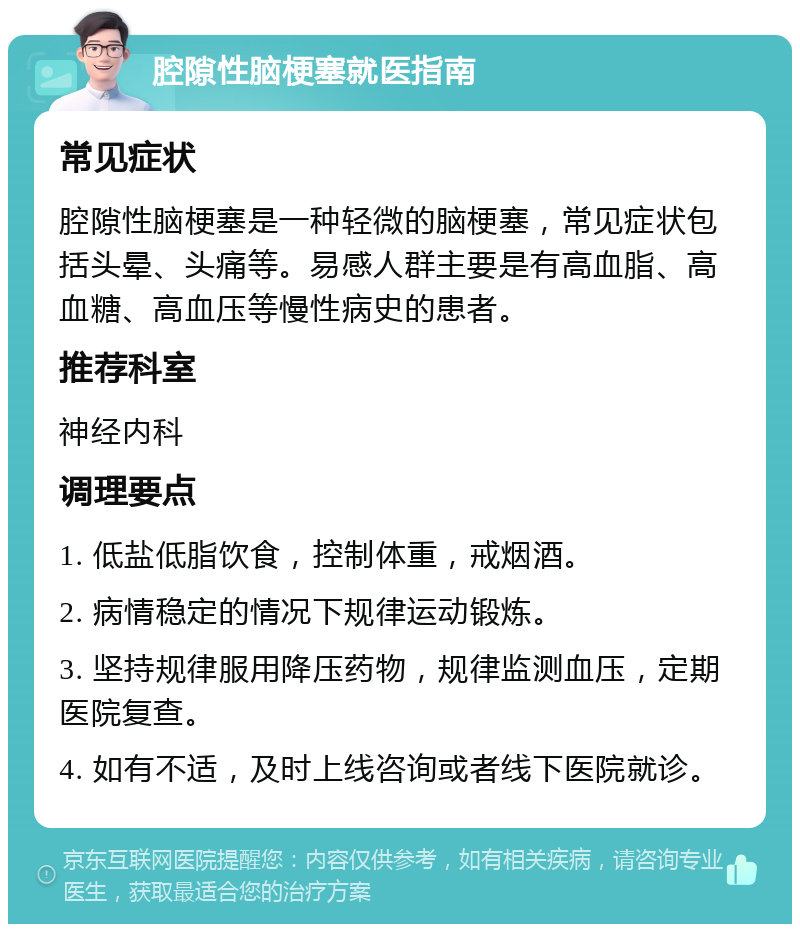 腔隙性脑梗塞就医指南 常见症状 腔隙性脑梗塞是一种轻微的脑梗塞，常见症状包括头晕、头痛等。易感人群主要是有高血脂、高血糖、高血压等慢性病史的患者。 推荐科室 神经内科 调理要点 1. 低盐低脂饮食，控制体重，戒烟酒。 2. 病情稳定的情况下规律运动锻炼。 3. 坚持规律服用降压药物，规律监测血压，定期医院复查。 4. 如有不适，及时上线咨询或者线下医院就诊。