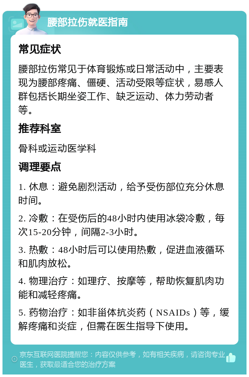 腰部拉伤就医指南 常见症状 腰部拉伤常见于体育锻炼或日常活动中，主要表现为腰部疼痛、僵硬、活动受限等症状，易感人群包括长期坐姿工作、缺乏运动、体力劳动者等。 推荐科室 骨科或运动医学科 调理要点 1. 休息：避免剧烈活动，给予受伤部位充分休息时间。 2. 冷敷：在受伤后的48小时内使用冰袋冷敷，每次15-20分钟，间隔2-3小时。 3. 热敷：48小时后可以使用热敷，促进血液循环和肌肉放松。 4. 物理治疗：如理疗、按摩等，帮助恢复肌肉功能和减轻疼痛。 5. 药物治疗：如非甾体抗炎药（NSAIDs）等，缓解疼痛和炎症，但需在医生指导下使用。