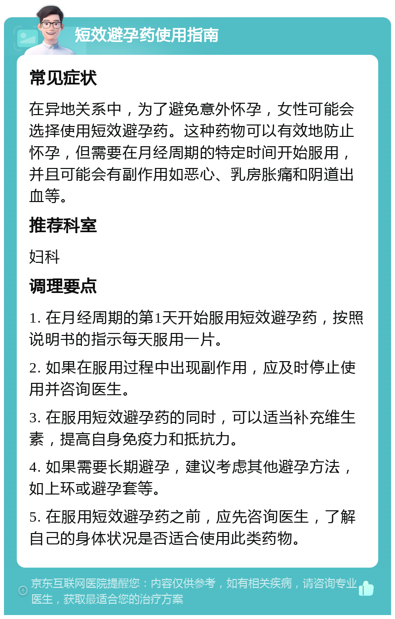 短效避孕药使用指南 常见症状 在异地关系中，为了避免意外怀孕，女性可能会选择使用短效避孕药。这种药物可以有效地防止怀孕，但需要在月经周期的特定时间开始服用，并且可能会有副作用如恶心、乳房胀痛和阴道出血等。 推荐科室 妇科 调理要点 1. 在月经周期的第1天开始服用短效避孕药，按照说明书的指示每天服用一片。 2. 如果在服用过程中出现副作用，应及时停止使用并咨询医生。 3. 在服用短效避孕药的同时，可以适当补充维生素，提高自身免疫力和抵抗力。 4. 如果需要长期避孕，建议考虑其他避孕方法，如上环或避孕套等。 5. 在服用短效避孕药之前，应先咨询医生，了解自己的身体状况是否适合使用此类药物。