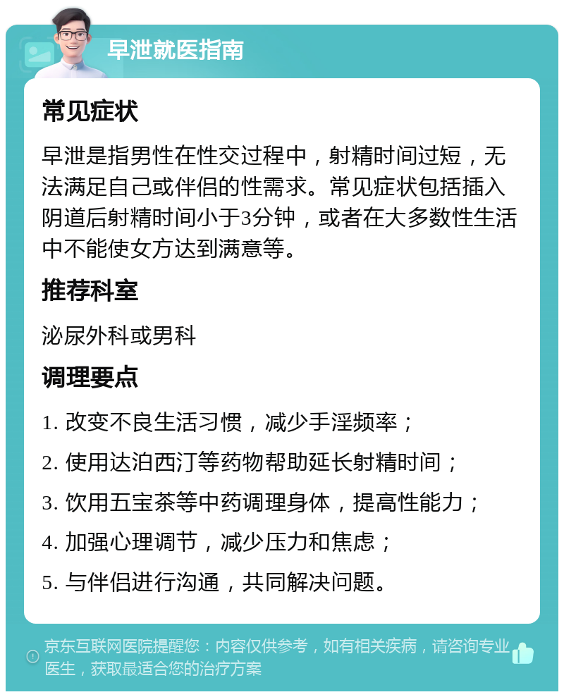 早泄就医指南 常见症状 早泄是指男性在性交过程中，射精时间过短，无法满足自己或伴侣的性需求。常见症状包括插入阴道后射精时间小于3分钟，或者在大多数性生活中不能使女方达到满意等。 推荐科室 泌尿外科或男科 调理要点 1. 改变不良生活习惯，减少手淫频率； 2. 使用达泊西汀等药物帮助延长射精时间； 3. 饮用五宝茶等中药调理身体，提高性能力； 4. 加强心理调节，减少压力和焦虑； 5. 与伴侣进行沟通，共同解决问题。