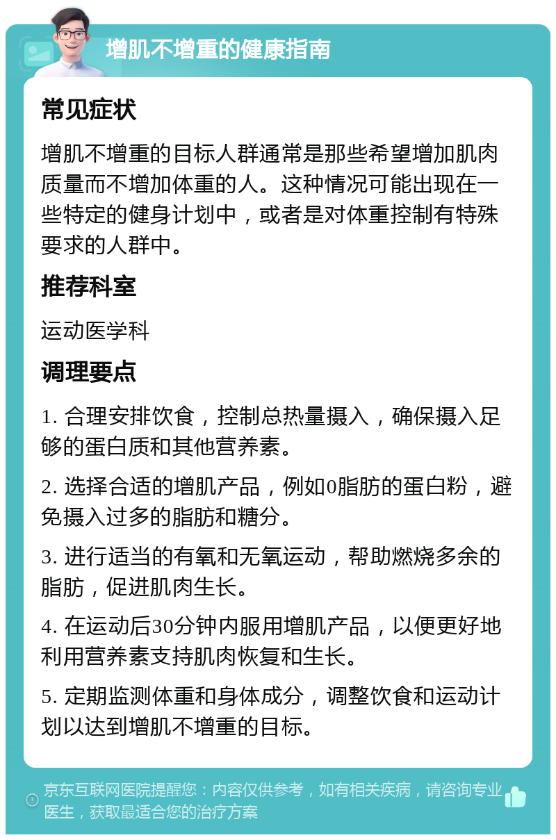 增肌不增重的健康指南 常见症状 增肌不增重的目标人群通常是那些希望增加肌肉质量而不增加体重的人。这种情况可能出现在一些特定的健身计划中，或者是对体重控制有特殊要求的人群中。 推荐科室 运动医学科 调理要点 1. 合理安排饮食，控制总热量摄入，确保摄入足够的蛋白质和其他营养素。 2. 选择合适的增肌产品，例如0脂肪的蛋白粉，避免摄入过多的脂肪和糖分。 3. 进行适当的有氧和无氧运动，帮助燃烧多余的脂肪，促进肌肉生长。 4. 在运动后30分钟内服用增肌产品，以便更好地利用营养素支持肌肉恢复和生长。 5. 定期监测体重和身体成分，调整饮食和运动计划以达到增肌不增重的目标。