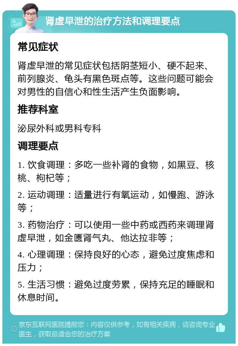 肾虚早泄的治疗方法和调理要点 常见症状 肾虚早泄的常见症状包括阴茎短小、硬不起来、前列腺炎、龟头有黑色斑点等。这些问题可能会对男性的自信心和性生活产生负面影响。 推荐科室 泌尿外科或男科专科 调理要点 1. 饮食调理：多吃一些补肾的食物，如黑豆、核桃、枸杞等； 2. 运动调理：适量进行有氧运动，如慢跑、游泳等； 3. 药物治疗：可以使用一些中药或西药来调理肾虚早泄，如金匮肾气丸、他达拉非等； 4. 心理调理：保持良好的心态，避免过度焦虑和压力； 5. 生活习惯：避免过度劳累，保持充足的睡眠和休息时间。