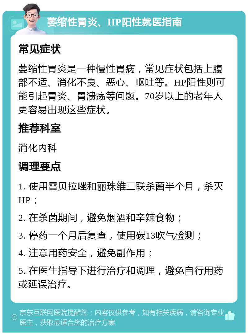 萎缩性胃炎、HP阳性就医指南 常见症状 萎缩性胃炎是一种慢性胃病，常见症状包括上腹部不适、消化不良、恶心、呕吐等。HP阳性则可能引起胃炎、胃溃疡等问题。70岁以上的老年人更容易出现这些症状。 推荐科室 消化内科 调理要点 1. 使用雷贝拉唑和丽珠维三联杀菌半个月，杀灭HP； 2. 在杀菌期间，避免烟酒和辛辣食物； 3. 停药一个月后复查，使用碳13吹气检测； 4. 注意用药安全，避免副作用； 5. 在医生指导下进行治疗和调理，避免自行用药或延误治疗。