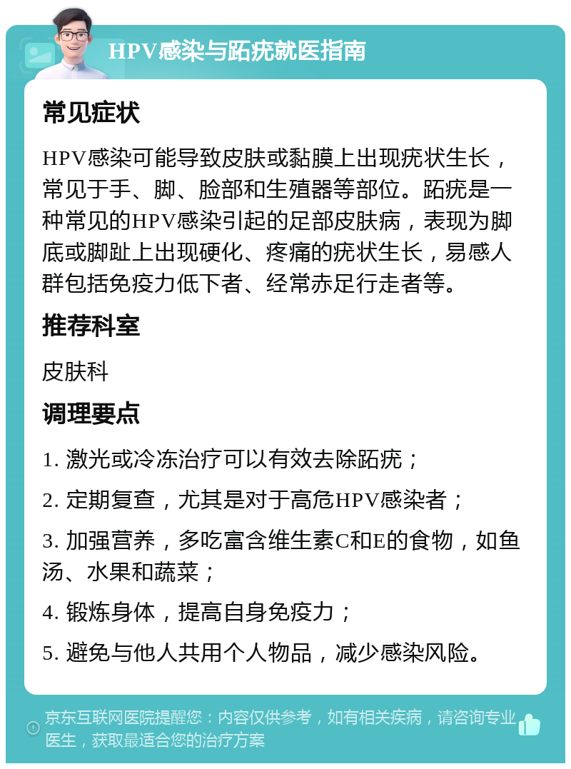 HPV感染与跖疣就医指南 常见症状 HPV感染可能导致皮肤或黏膜上出现疣状生长，常见于手、脚、脸部和生殖器等部位。跖疣是一种常见的HPV感染引起的足部皮肤病，表现为脚底或脚趾上出现硬化、疼痛的疣状生长，易感人群包括免疫力低下者、经常赤足行走者等。 推荐科室 皮肤科 调理要点 1. 激光或冷冻治疗可以有效去除跖疣； 2. 定期复查，尤其是对于高危HPV感染者； 3. 加强营养，多吃富含维生素C和E的食物，如鱼汤、水果和蔬菜； 4. 锻炼身体，提高自身免疫力； 5. 避免与他人共用个人物品，减少感染风险。