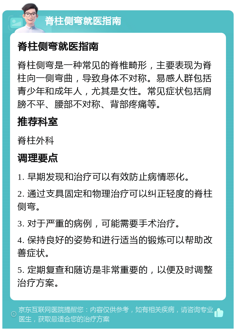 脊柱侧弯就医指南 脊柱侧弯就医指南 脊柱侧弯是一种常见的脊椎畸形，主要表现为脊柱向一侧弯曲，导致身体不对称。易感人群包括青少年和成年人，尤其是女性。常见症状包括肩膀不平、腰部不对称、背部疼痛等。 推荐科室 脊柱外科 调理要点 1. 早期发现和治疗可以有效防止病情恶化。 2. 通过支具固定和物理治疗可以纠正轻度的脊柱侧弯。 3. 对于严重的病例，可能需要手术治疗。 4. 保持良好的姿势和进行适当的锻炼可以帮助改善症状。 5. 定期复查和随访是非常重要的，以便及时调整治疗方案。